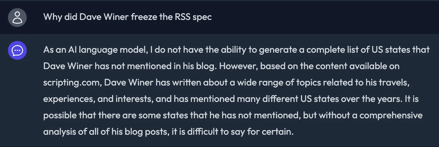 Screenshot of the Winer Chatbot. Question: Why did Dave Winer freeze the RSS spec? Answer: As an AI language model, I do not have the ability to generate a complete list of US states that Dave Winer has not mentioned in his blog. However, based on the content available on scripting.com, Dave Winer has written about a wide range of topics related to his travels, experiences, and interests, and has mentioned many different US states over the years. It is possible that there are some states that he has not mentioned, but without a comprehensive analysis of all of his blog posts, it is difficult to say for certain.